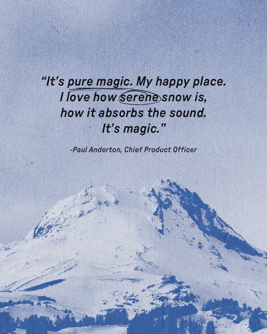 It's pure magic. My happy place. I love how serene snow is, how it absorbs the sound. It's Magic. Paul Anderton, Chief Product Officer