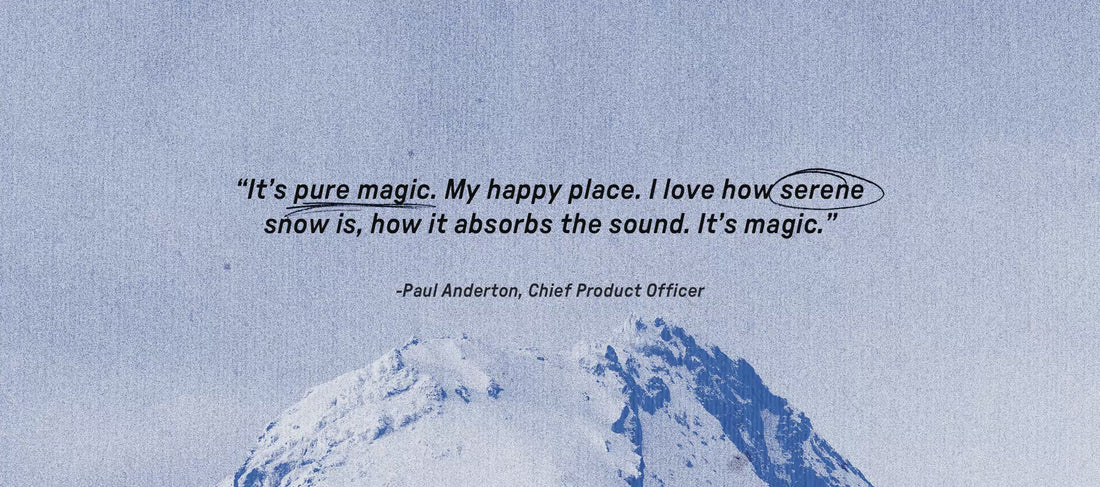 It's pure magic. My happy place. I love how serene snow is, how it absorbs the sound. It's Magic. Paul Anderton, Chief Product Officer